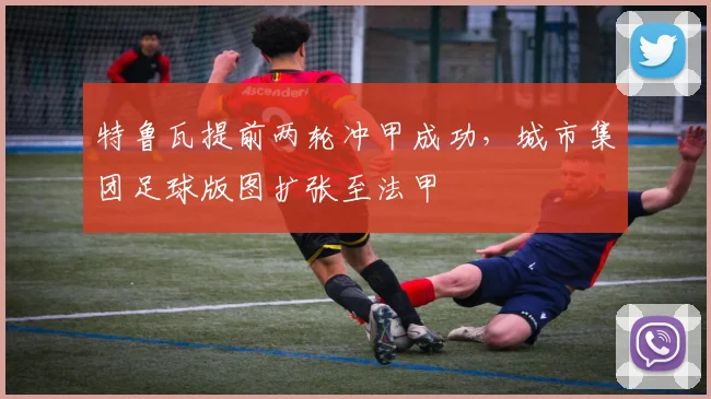 特鲁瓦提前两轮冲甲成功,城市集团足球版图扩张至法甲