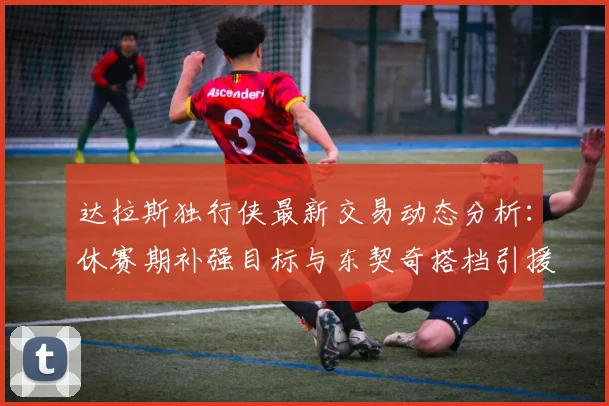 达拉斯独行侠最新交易动态分析：休赛期补强目标与东契奇搭档引援进展解读