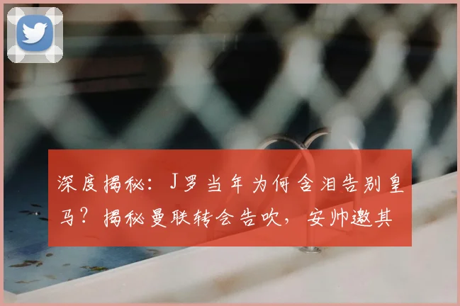 深度揭秘:J罗当年为何含泪告别皇马?揭秘曼联转会告吹,安帅邀其加盟拜仁的内幕