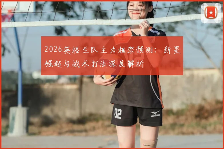 2026英格兰队主力框架预测：新星崛起与战术打法深度解析