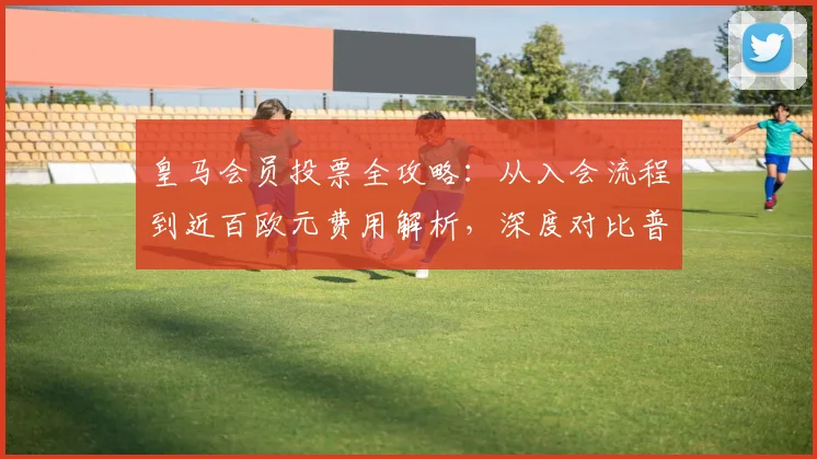 皇马会员投票全攻略：从入会流程到近百欧元费用解析，深度对比普通选举的复杂性